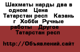 Шахматы-нарды два в одном › Цена ­ 6 000 - Татарстан респ., Казань г. Хобби. Ручные работы » Другое   . Татарстан респ.